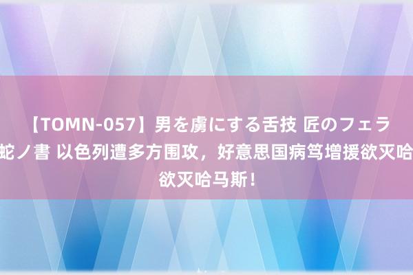 【TOMN-057】男を虜にする舌技 匠のフェラチオ 蛇ノ書 以色列遭多方围攻，好意思国病笃增援欲灭哈马斯！