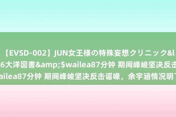 【EVSD-002】JUN女王様の特殊妄想クリニック</a>2008-09-16大洋図書&$wailea87分钟 期间峰峻坚决反击谣喙，余宇涵情况明了！