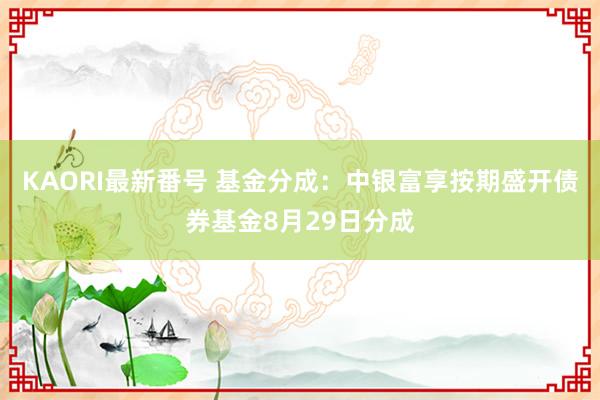 KAORI最新番号 基金分成：中银富享按期盛开债券基金8月29日分成