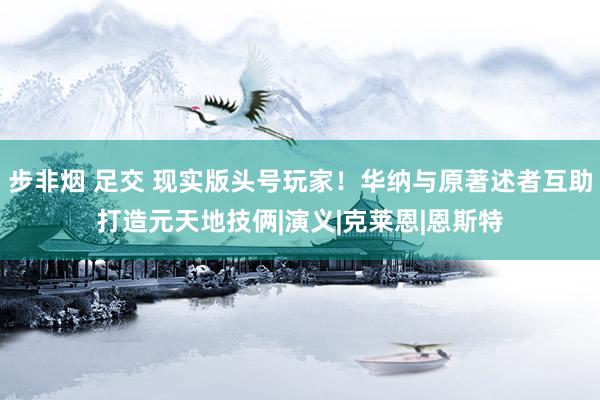 步非烟 足交 现实版头号玩家！华纳与原著述者互助打造元天地技俩|演义|克莱恩|恩斯特