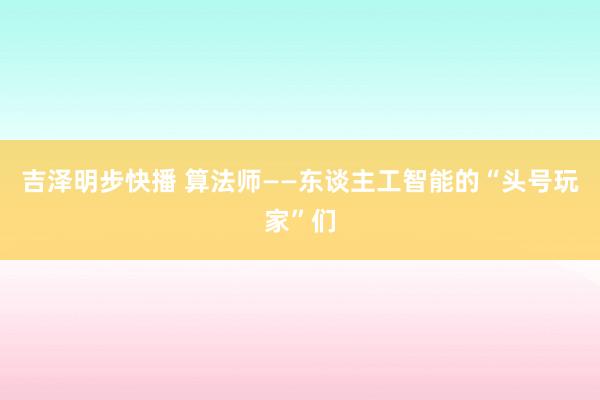 吉泽明步快播 算法师——东谈主工智能的“头号玩家”们