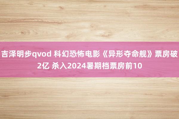 吉泽明步qvod 科幻恐怖电影《异形夺命舰》票房破2亿 杀入2024暑期档票房前10