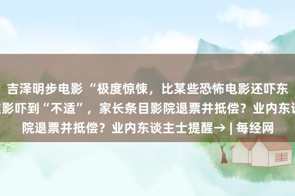 吉泽明步电影 “极度惊悚，比某些恐怖电影还吓东谈主”！8岁孩子不雅影吓到“不适”，家长条目影院退票并抵偿？业内东谈主士提醒→ | 每经网