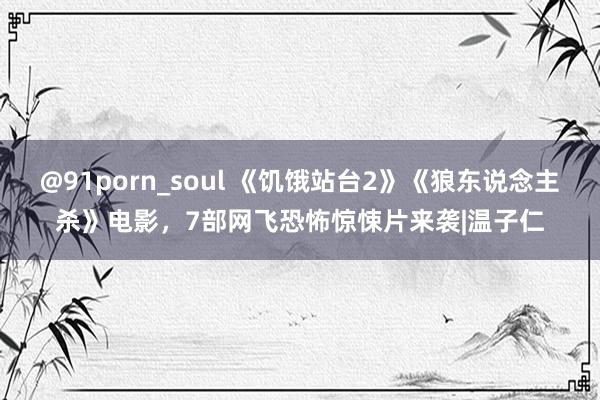 @91porn_soul 《饥饿站台2》《狼东说念主杀》电影，7部网飞恐怖惊悚片来袭|温子仁