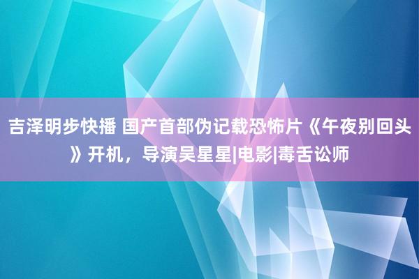 吉泽明步快播 国产首部伪记载恐怖片《午夜别回头》开机，导演吴星星|电影|毒舌讼师