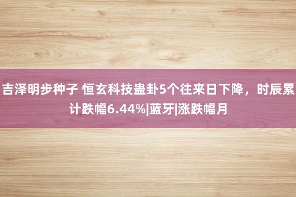 吉泽明步种子 恒玄科技蛊卦5个往来日下降，时辰累计跌幅6.44%|蓝牙|涨跌幅月