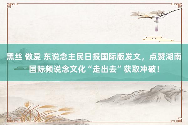 黑丝 做爱 东说念主民日报国际版发文，点赞湖南国际频说念文化“走出去”获取冲破！