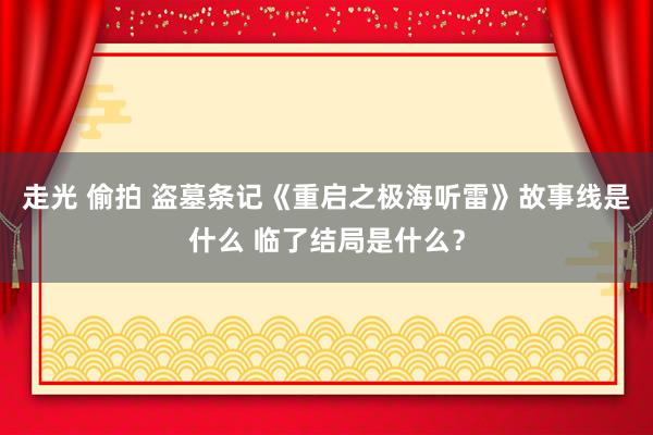 走光 偷拍 盗墓条记《重启之极海听雷》故事线是什么 临了结局是什么？