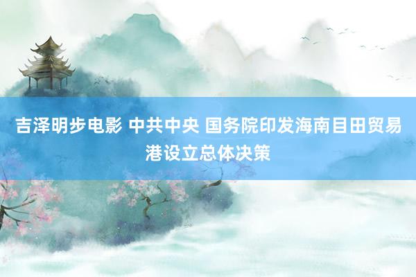 吉泽明步电影 中共中央 国务院印发海南目田贸易港设立总体决策