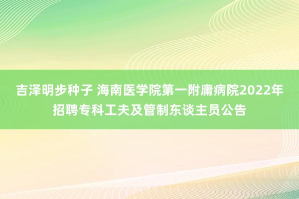 吉泽明步种子 海南医学院第一附庸病院2022年招聘专科工夫及管制东谈主员公告