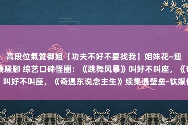 高段位氣質御姐【功夫不好不要找我】姐妹花~連體絲襪~大奶晃動~絲襪騷腳 综艺口碑怪圈：《跳舞风暴》叫好不叫座，《奇遇东说念主生》续集遇壁垒-钛媒体官方网站