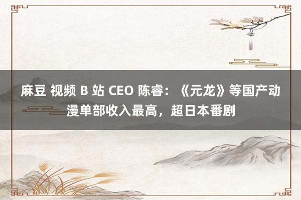 麻豆 视频 B 站 CEO 陈睿：《元龙》等国产动漫单部收入最高，超日本番剧