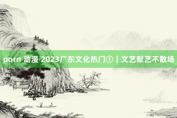 porn 动漫 2023广东文化热门①｜文艺献艺不散场