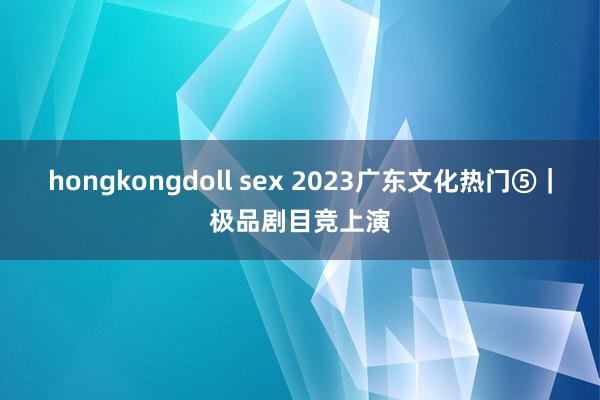 hongkongdoll sex 2023广东文化热门⑤｜极品剧目竞上演