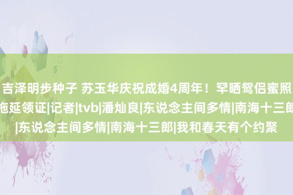 吉泽明步种子 苏玉华庆祝成婚4周年！罕晒鸳侣蜜照，恋爱20年因太懒拖延领证|记者|tvb|潘灿良|东说念主间多情|南海十三郎|我和春天有个约聚