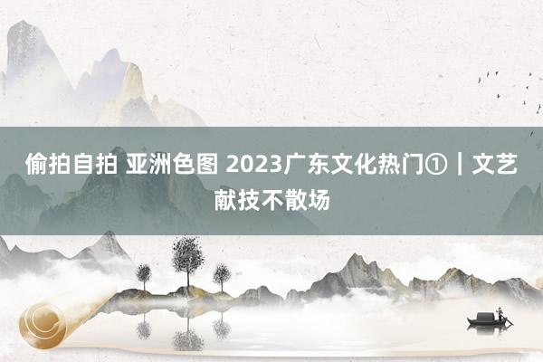 偷拍自拍 亚洲色图 2023广东文化热门①｜文艺献技不散场