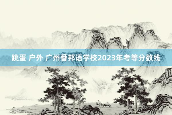 跳蛋 户外 广州番邦语学校2023年考等分数线