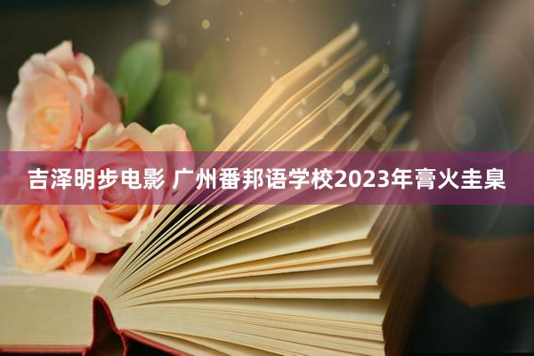 吉泽明步电影 广州番邦语学校2023年膏火圭臬