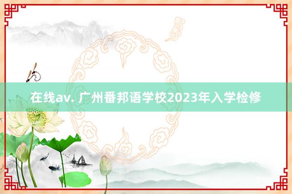 在线av. 广州番邦语学校2023年入学检修