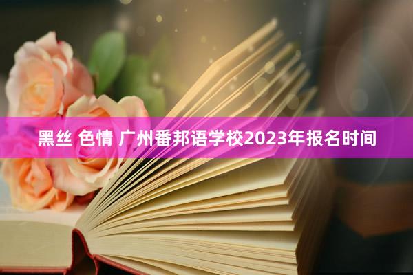 黑丝 色情 广州番邦语学校2023年报名时间