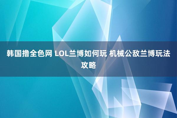 韩国撸全色网 LOL兰博如何玩 机械公敌兰博玩法攻略