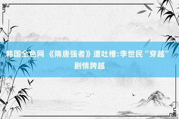 韩国全色网 《隋唐强者》遭吐槽:李世民“穿越” 剧情跨越