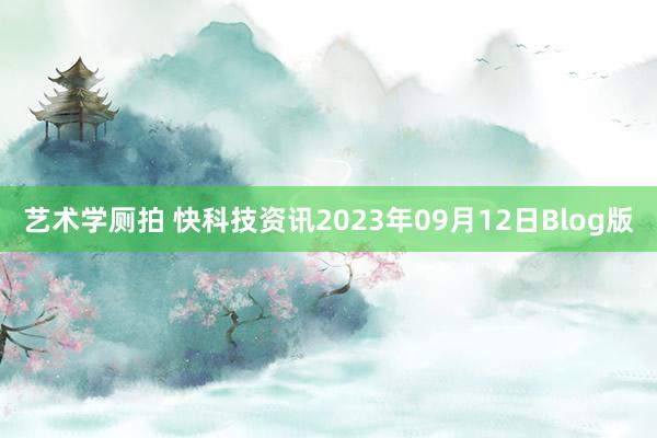 艺术学厕拍 快科技资讯2023年09月12日Blog版