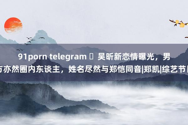 91porn telegram ​吴昕新恋情曝光，男方亦然圈