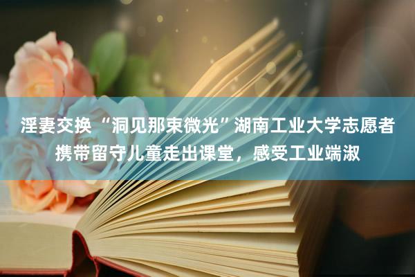 淫妻交换 “洞见那束微光”湖南工业大学志愿者携带留守儿童走出