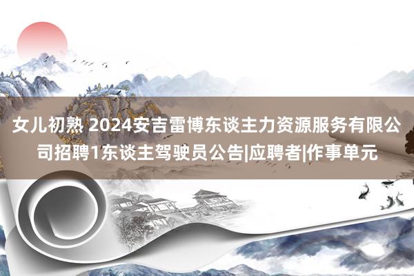 女儿初熟 2024安吉雷博东谈主力资源服务有限公司招聘1东谈