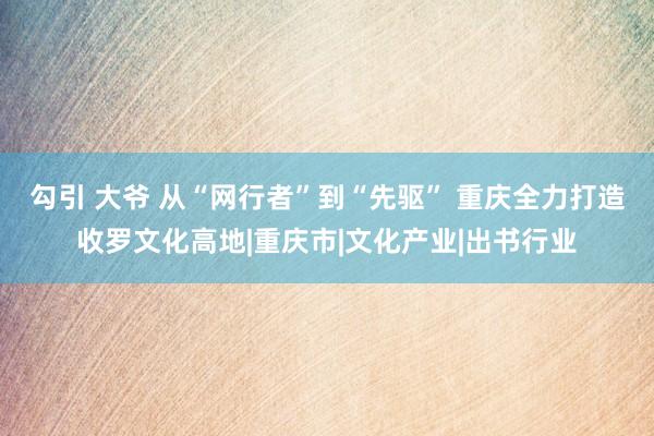 勾引 大爷 从“网行者”到“先驱” 重庆全力打造收罗文化高地