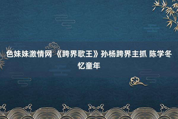 色妹妹激情网 《跨界歌王》孙杨跨界主抓 陈学冬忆童年